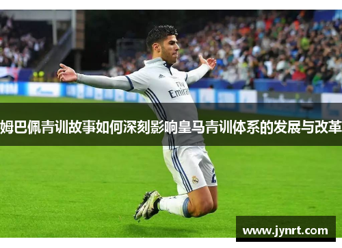 姆巴佩青训故事如何深刻影响皇马青训体系的发展与改革