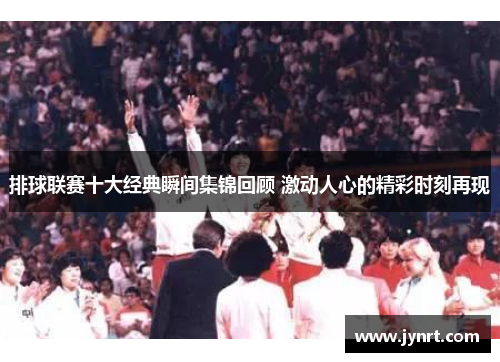 排球联赛十大经典瞬间集锦回顾 激动人心的精彩时刻再现