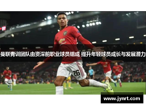 曼联青训团队由资深前职业球员组成 提升年轻球员成长与发展潜力