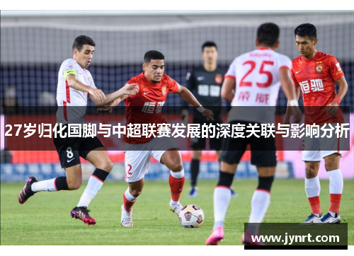 27岁归化国脚与中超联赛发展的深度关联与影响分析