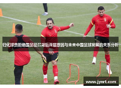 归化球员拒绝国足征召背后深层原因与未来中国足球发展的关系分析