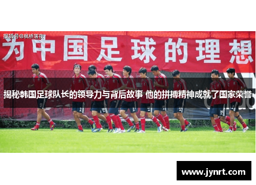 揭秘韩国足球队长的领导力与背后故事 他的拼搏精神成就了国家荣誉