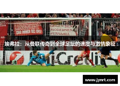 埃弗拉：从曼联传奇到全球足坛的速度与激情象征