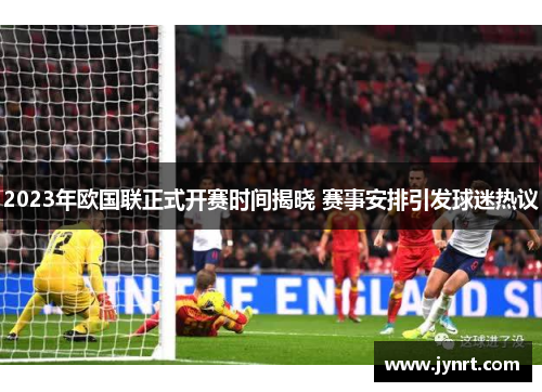 2023年欧国联正式开赛时间揭晓 赛事安排引发球迷热议 2023年欧国联正式开赛时间揭晓 赛事安排引发球迷热议
