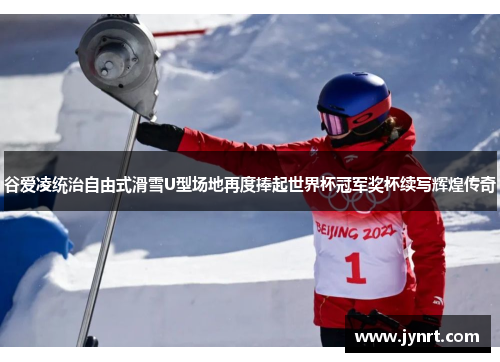 谷爱凌统治自由式滑雪U型场地再度捧起世界杯冠军奖杯续写辉煌传奇