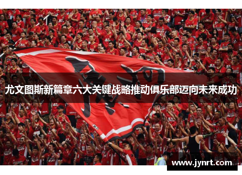 尤文图斯新篇章六大关键战略推动俱乐部迈向未来成功