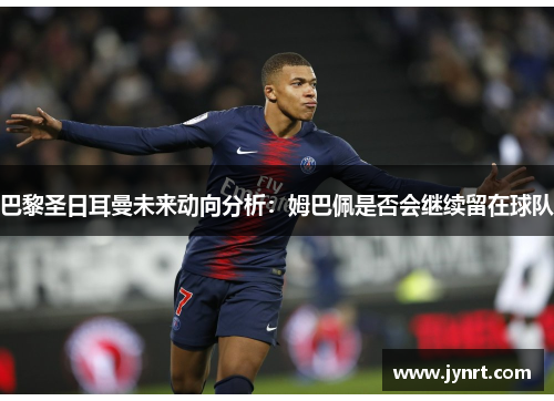 巴黎圣日耳曼未来动向分析：姆巴佩是否会继续留在球队