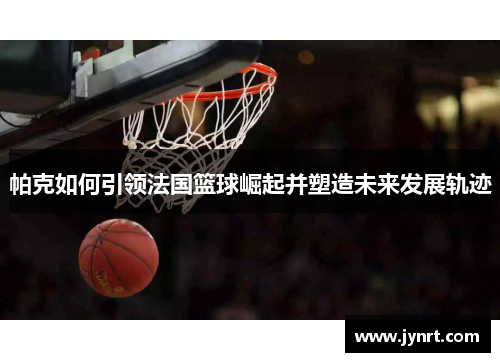 帕克如何引领法国篮球崛起并塑造未来发展轨迹