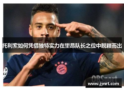 托利索如何凭借独特实力在里昂队长之位中脱颖而出