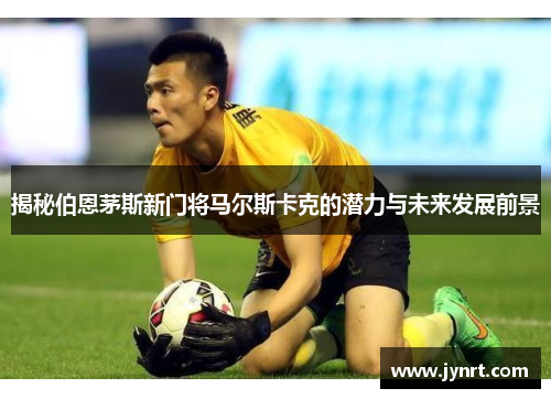 揭秘伯恩茅斯新门将马尔斯卡克的潜力与未来发展前景