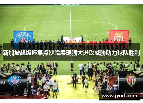 新加坡超级杯焦点沙哈展现强大进攻威胁助力球队胜利