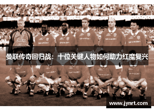 曼联传奇回归战：十位关键人物如何助力红魔复兴
