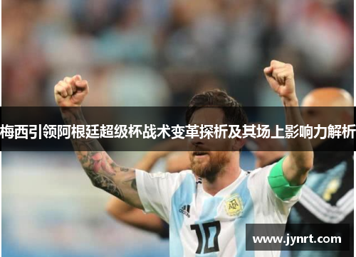 梅西引领阿根廷超级杯战术变革探析及其场上影响力解析 梅西引领阿根廷超级杯战术变革探析及其场上影响力解析